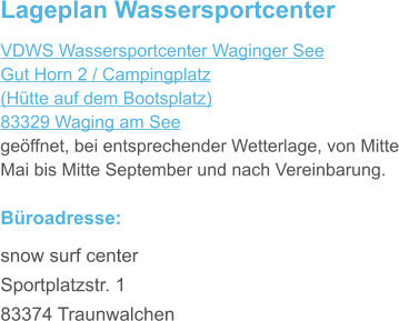 Lageplan Wassersportcenter VDWS Wassersportcenter Waginger See Gut Horn 2 / Campingplatz (Hütte auf dem Bootsplatz) 83329 Waging am See geöffnet, bei entsprechender Wetterlage, von Mitte Mai bis Mitte September und nach Vereinbarung.  Büroadresse: snow surf center Sportplatzstr. 1 83374 Traunwalchen